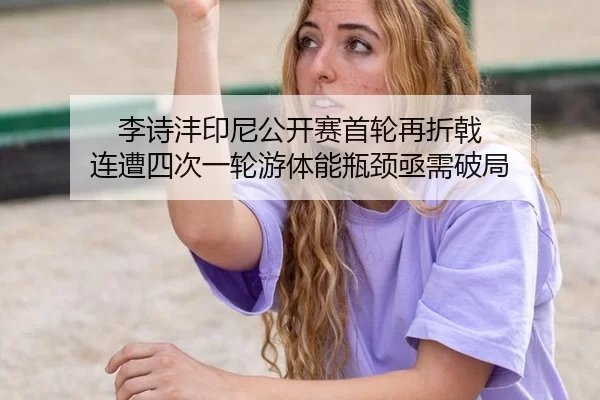 李诗沣印尼公开赛首轮再折戟 连遭四次一轮游体能瓶颈亟需破局