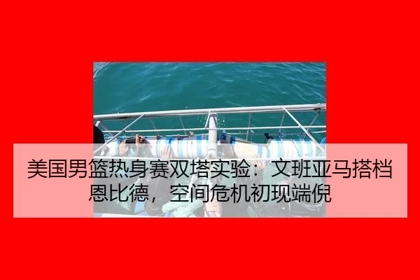 美国男篮热身赛双塔实验：文班亚马搭档恩比德，空间危机初现端倪