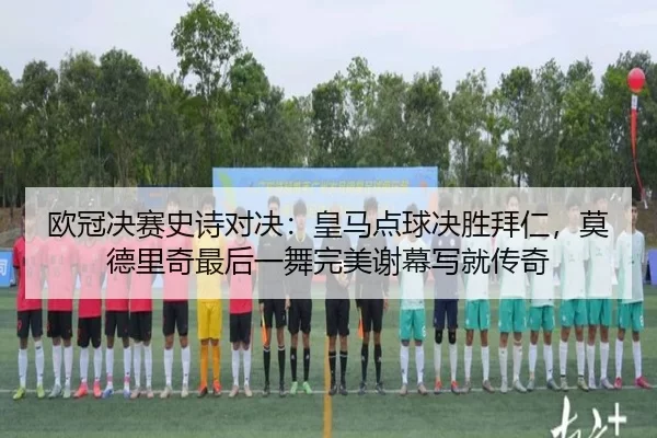 欧冠决赛史诗对决：皇马点球决胜拜仁，莫德里奇最后一舞完美谢幕写就传奇